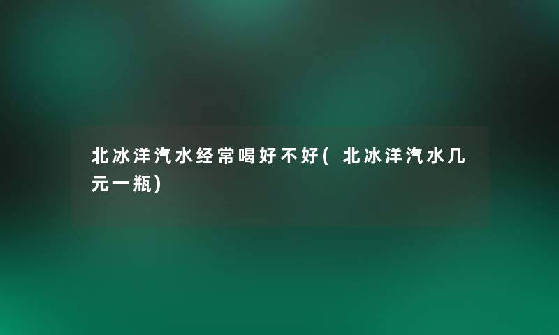 北冰洋汽水经常喝好不好(北冰洋汽水几元一瓶)