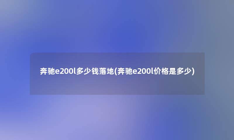 奔驰e200l多少钱落地(奔驰e200l价格是多少) 奔驰e200l多少钱落地(奔驰e200l价格是多少)