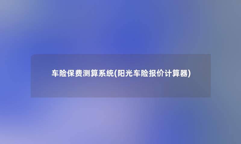 车险保费测算系统(阳光车险报价计算器) 车险保费测算系统(阳光车险报价计算器)