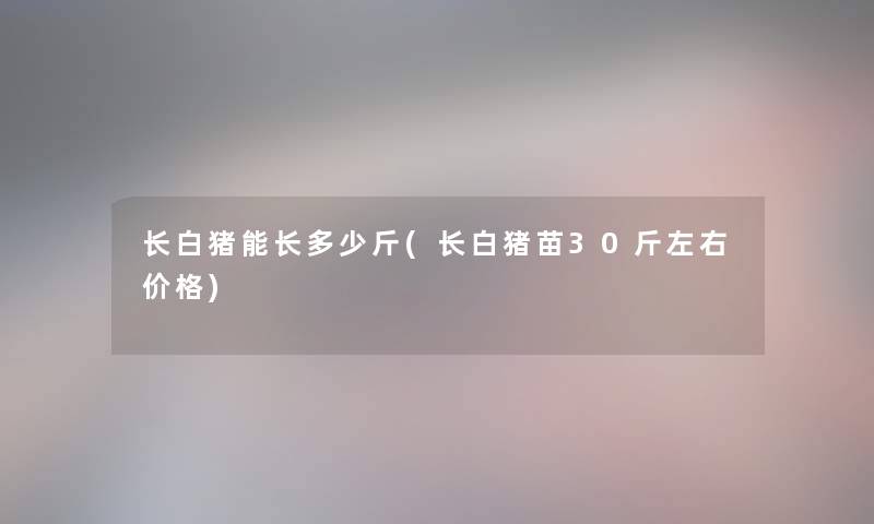 长白猪能长多少斤(长白猪苗30斤左右价格)