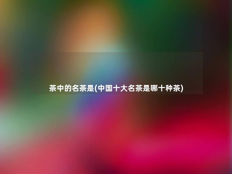 茶中的名茶是(中国一些名茶是哪十种茶)