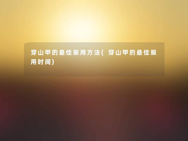 穿山甲的理想服用方法(穿山甲的理想服用时间)