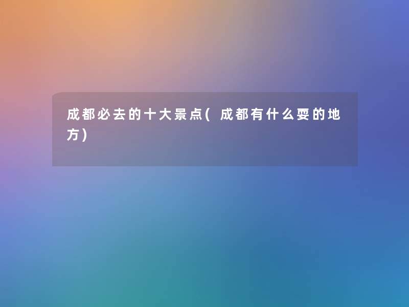 成都必去的一些景点(成都有什么耍的地方)