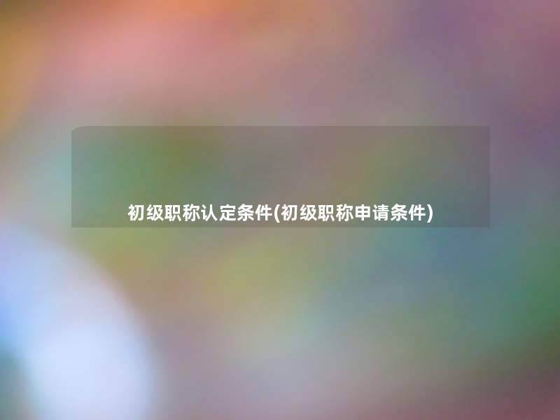 初级职称认定条件(初级职称申请条件) 初级职称认定条件(初级职称申请条件)