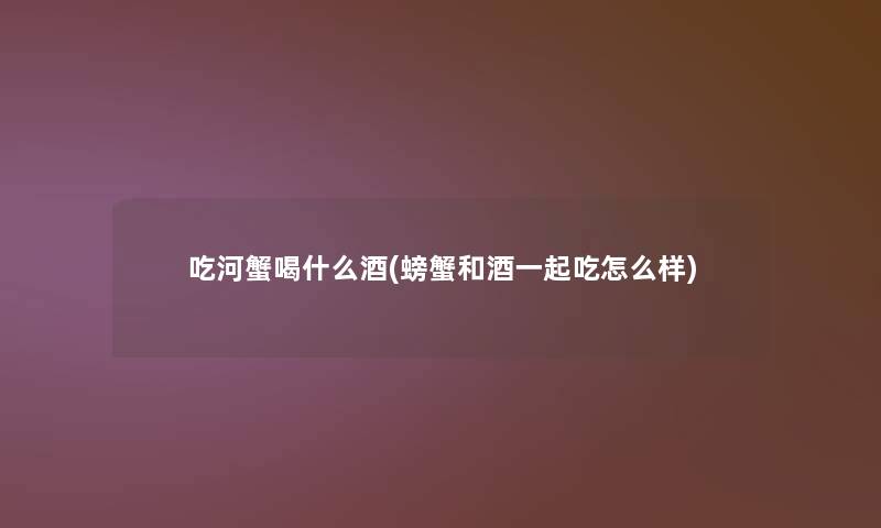 吃河蟹喝什么酒(螃蟹和酒一起吃怎么样)