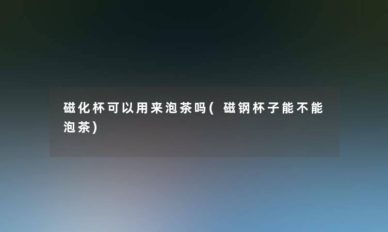 磁化杯可以用来泡茶吗(磁钢杯子能不能泡茶)