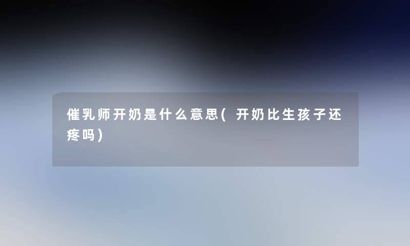 催乳师开奶是什么意思(开奶比生孩子还疼吗)