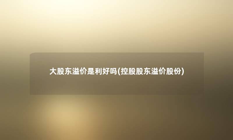 大股东溢价是利好吗(控股股东溢价股份)