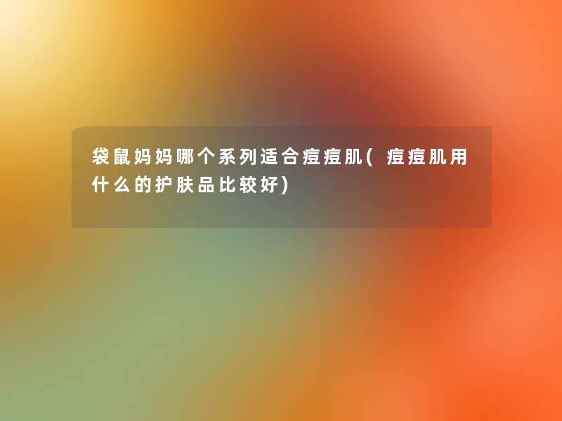 袋鼠妈妈哪个系列适合痘痘肌(痘痘肌用什么的护肤品比较好)