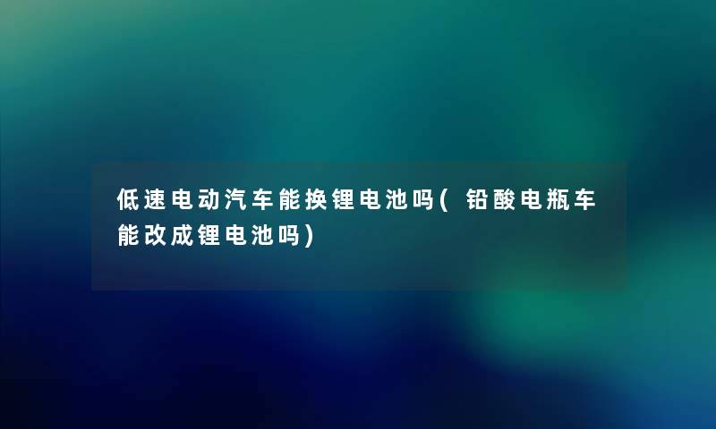 低速电动汽车能换锂电池吗(铅酸电瓶车能改成锂电池吗)