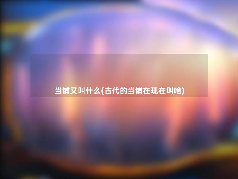 当铺又叫什么(古代的当铺在叫啥) 当铺又叫什么(古代的当铺在叫啥)