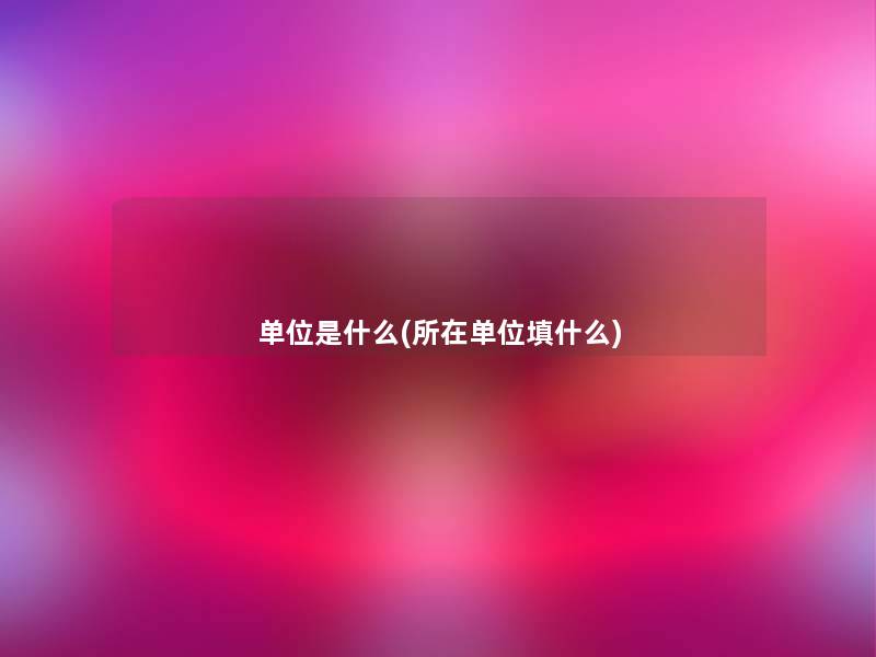 单位是什么(所在单位填什么) 单位是什么(所在单位填什么)