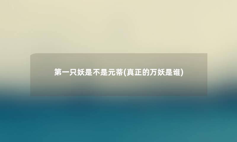 第一只妖是不是元蒂(真正的万妖是谁) 第一只妖是不是元蒂(真正的万妖是谁)