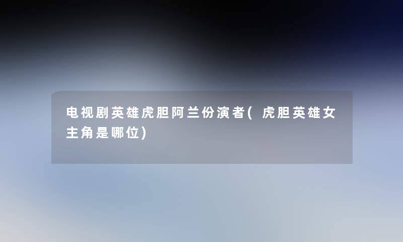 电视剧英雄虎胆阿兰份演者(虎胆英雄女主角是哪位)