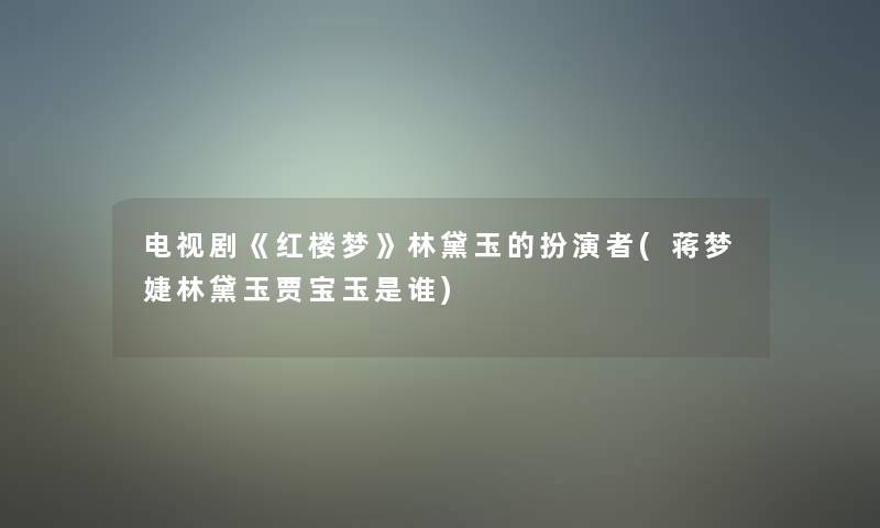 电视剧《红楼梦》林黛玉的扮演者(蒋梦婕林黛玉贾宝玉是谁)