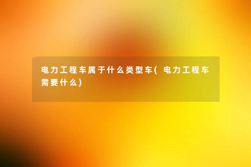 电力工程车属于什么类型车(电力工程车需要什么)
