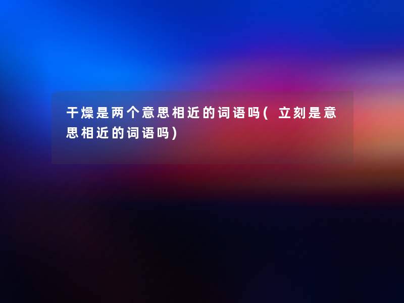 干燥是两个意思相近的词语吗(立刻是意思相近的词语吗)