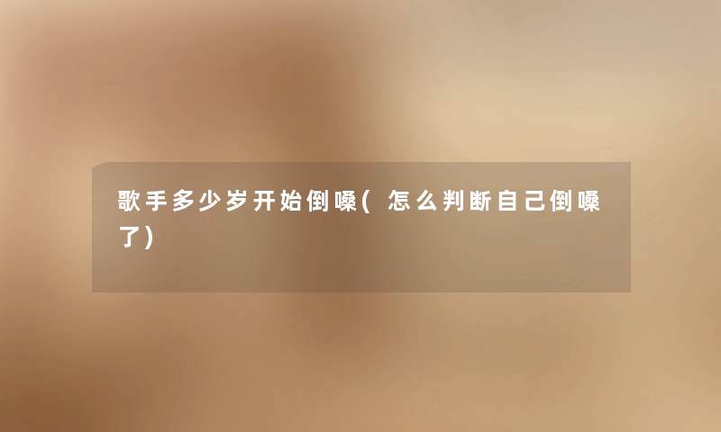 歌手多少岁开始倒嗓(怎么判断自己倒嗓了)