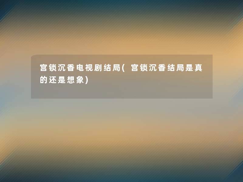 宫锁沉香电视剧结局(宫锁沉香结局是真的还是想象)