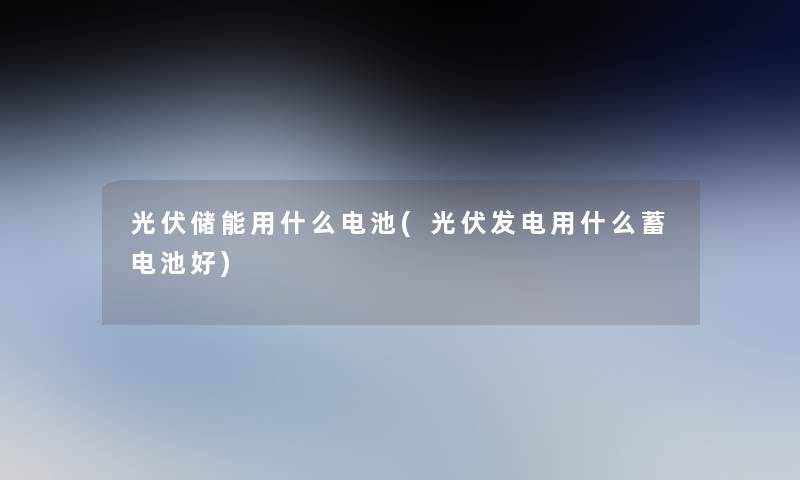 光伏储能用什么电池(光伏发电用什么蓄电池好) 光伏储能用什么电池(光伏发电用什么蓄电池好)