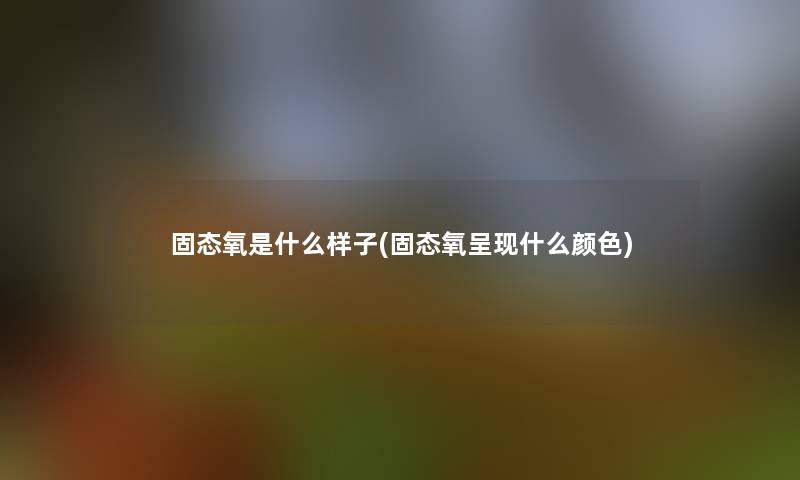固态氧是什么样子(固态氧呈现什么颜色) 固态氧是什么样子(固态氧呈现什么颜色)