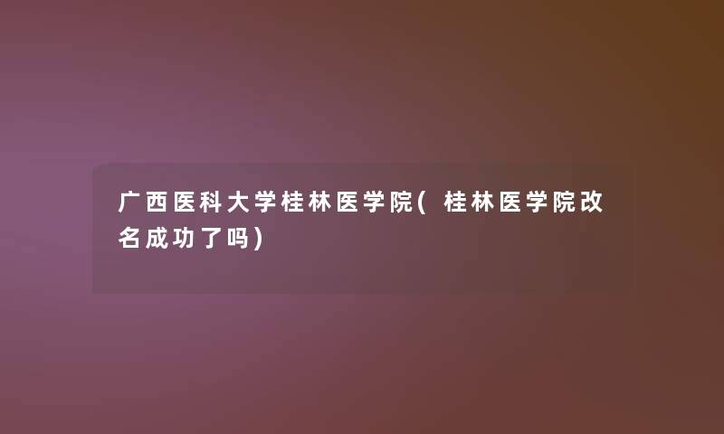 广西医科大学桂林医学院(桂林医学院改名成功了吗)