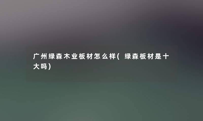 广州绿森木业板材怎么样(绿森板材是一些吗) 广州绿森木业板材怎么样(绿森板材是一些吗)
