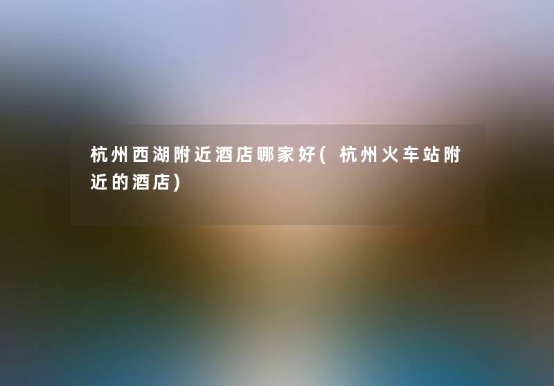 杭州西湖附近酒店哪家好(杭州火车站附近的酒店) 杭州西湖附近酒店哪家好(杭州火车站附近的酒店)