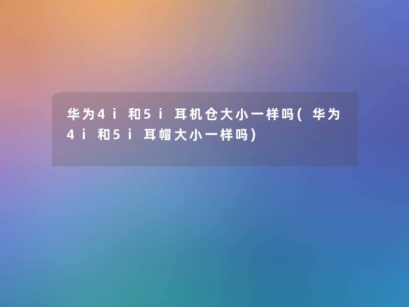 华为4i和5i耳机仓大小一样吗(华为4i和5i耳帽大小一样吗)