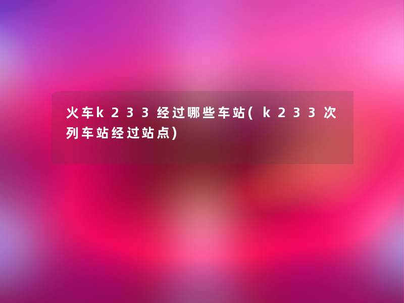 火车k233经过哪些车站(k233次列车站经过站点)