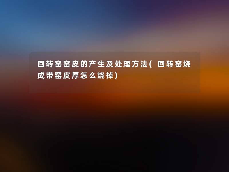回转窑窑皮的产生及处理方法(回转窑烧成带窑皮厚怎么烧掉)