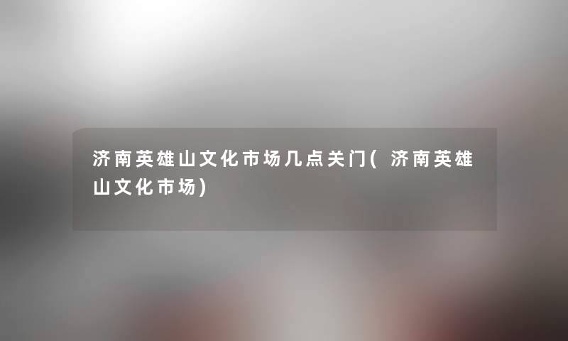 济南英雄山文化市场几点关门(济南英雄山文化市场)