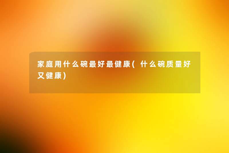 家庭用什么碗好健康(什么碗质量好又健康)