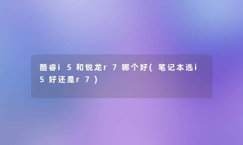 酷睿i5和锐龙r7哪个好(笔记本选i5好还是r7)