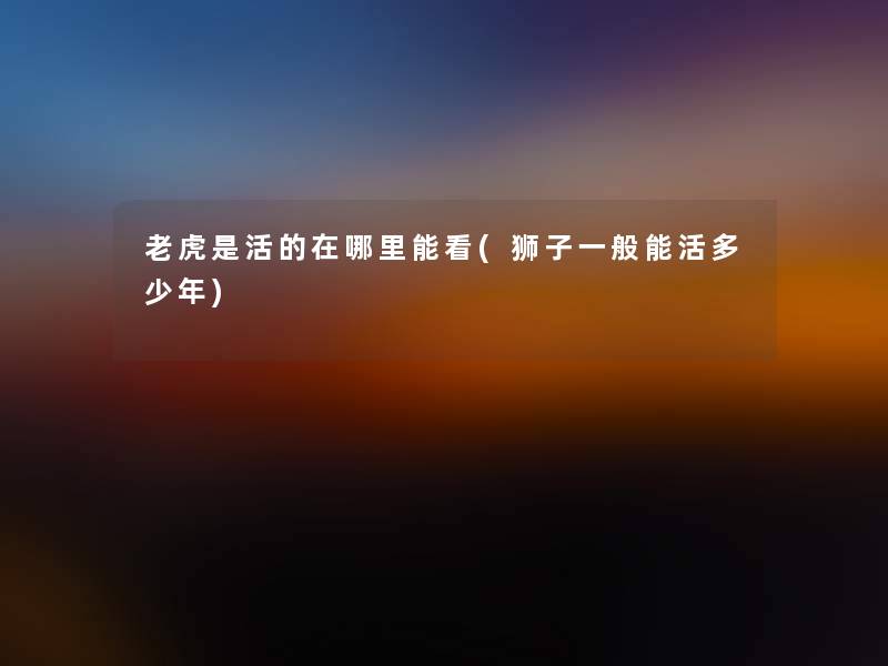 老虎是活的在哪里能看(狮子一般能活多少年)