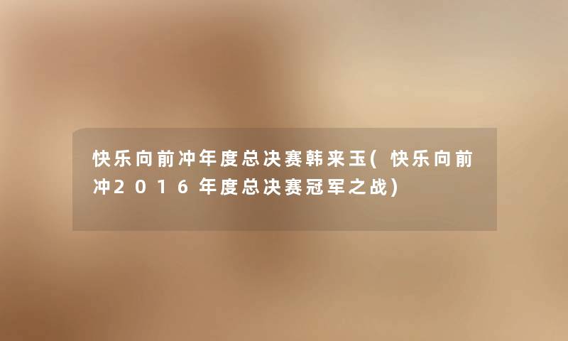 快乐向前冲年度总决赛韩来玉(快乐向前冲2016年度总决赛冠军之战) 快乐向前冲年度总决赛韩来玉(快乐向前冲2016年度总决赛冠军之战)
