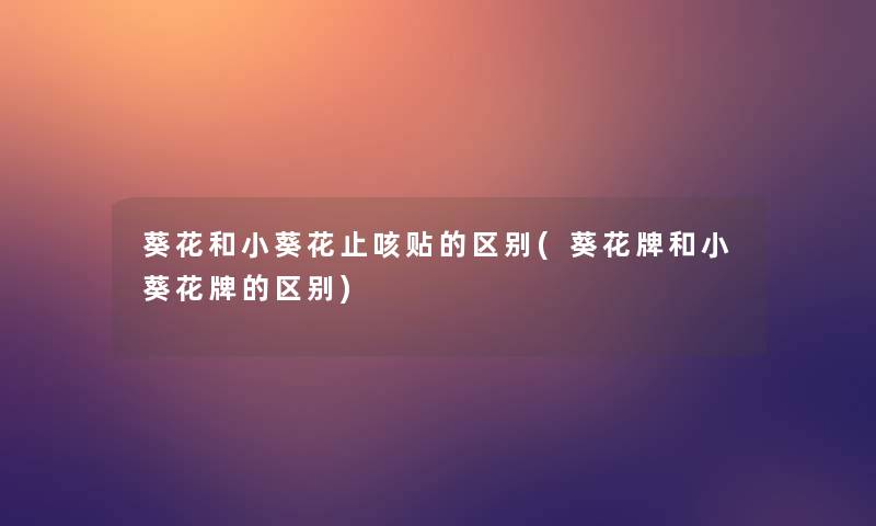 葵花和小葵花止咳贴的区别(葵花牌和小葵花牌的区别)