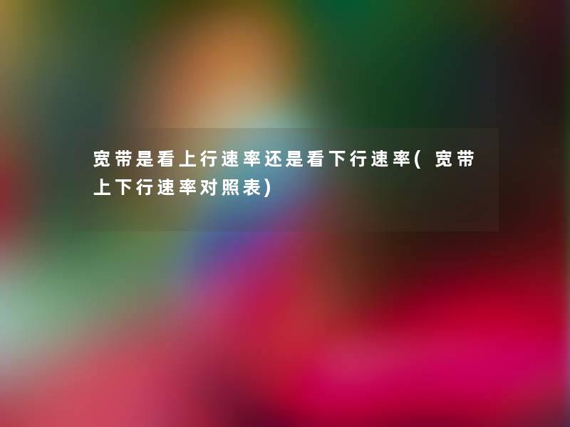宽带是看上行速率还是看下行速率(宽带上下行速率对照表)