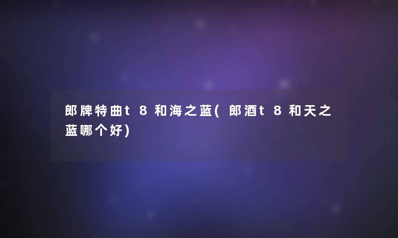 郎牌特曲t8和海之蓝(郎酒t8和天之蓝哪个好) 郎牌特曲t8和海之蓝(郎酒t8和天之蓝哪个好)