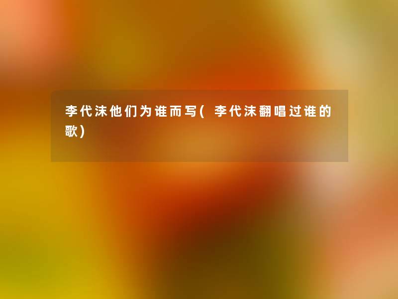 李代沫他们为谁而写(李代沫翻唱过谁的歌) 李代沫他们为谁而写(李代沫翻唱过谁的歌)
