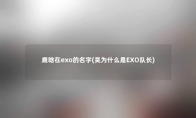 鹿晗在exo的名字(吴为什么是EXO队长) 鹿晗在exo的名字(吴为什么是EXO队长)