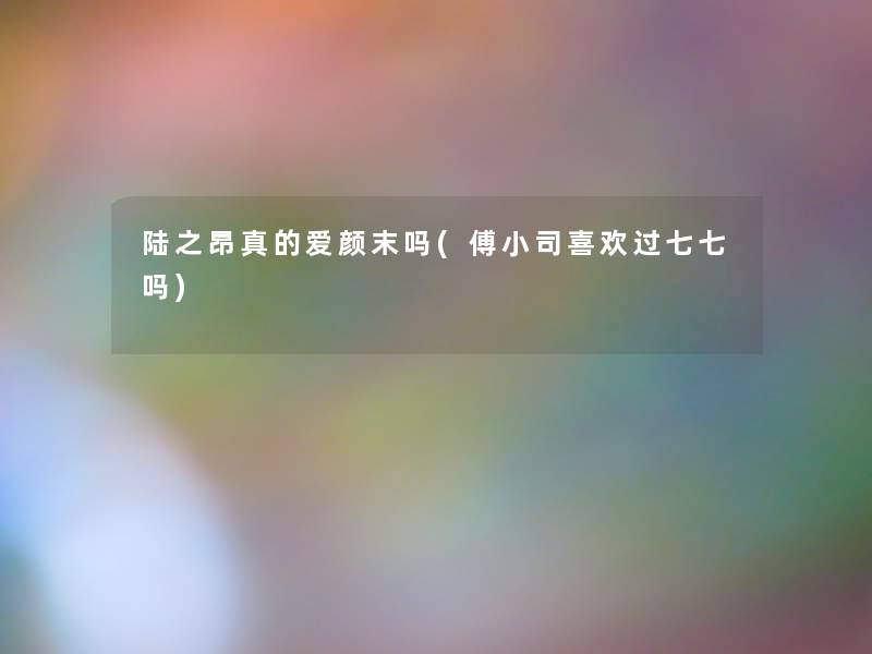 陆之昂真的爱颜末吗(傅小司喜欢过七七吗) 陆之昂真的爱颜末吗(傅小司喜欢过七七吗)