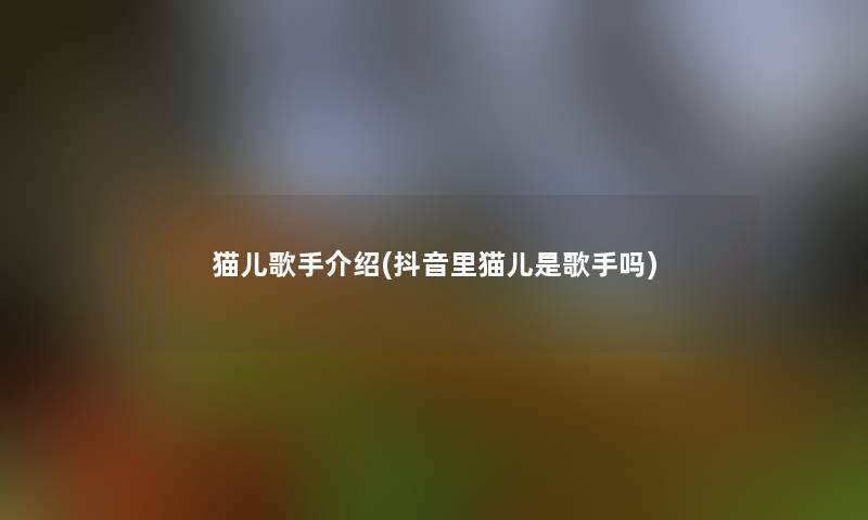 猫儿歌手介绍(抖音里猫儿是歌手吗) 猫儿歌手介绍(抖音里猫儿是歌手吗)