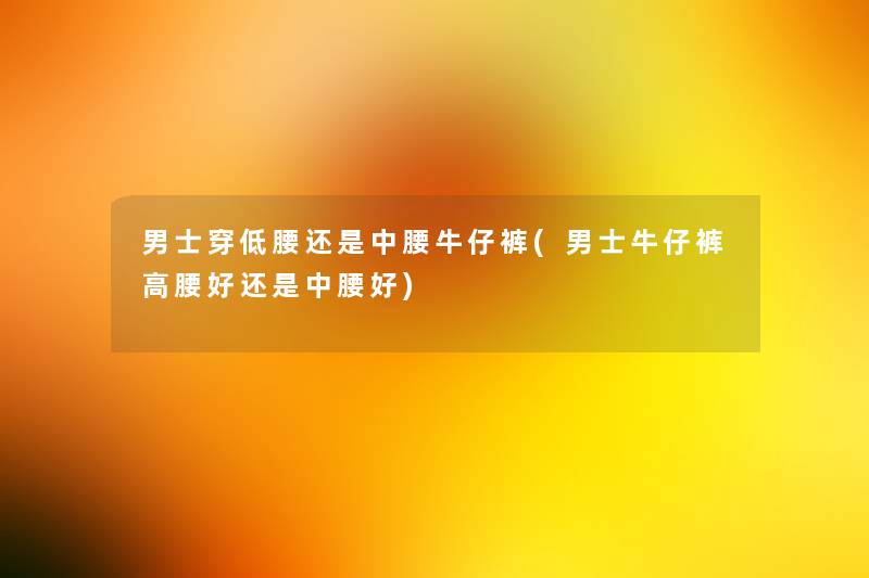 男士穿低腰还是中腰牛仔裤(男士牛仔裤高腰好还是中腰好) 男士穿低腰还是中腰牛仔裤(男士牛仔裤高腰好还是中腰好)