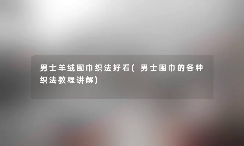 男士羊绒围巾织法好看(男士围巾的各种织法教程讲解) 男士羊绒围巾织法好看(男士围巾的各种织法教程讲解)