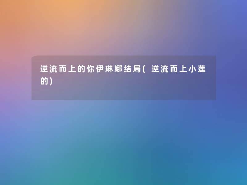 逆流而上的你伊琳娜结局(逆流而上小莲的) 逆流而上的你伊琳娜结局(逆流而上小莲的)