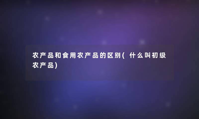 农产品和食用农产品的区别(什么叫初级农产品)