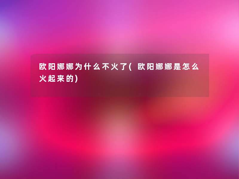欧阳娜娜为什么不火了(欧阳娜娜是怎么火起来的)