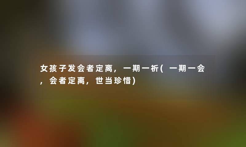 女孩子发会者定离,一期一祈(一期一会,会者定离,世当珍惜)