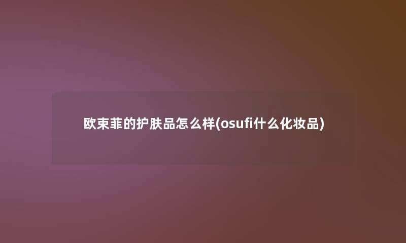 欧束菲的护肤品怎么样(osufi什么化妆品)